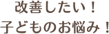 改善したい！子どものお悩み！